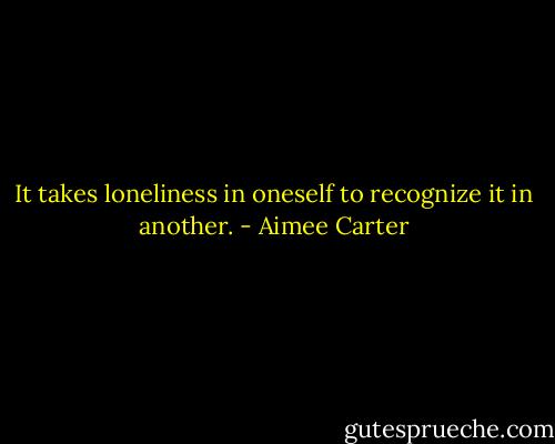 It takes loneliness in oneself to recognize it in another. - Aimee Carter