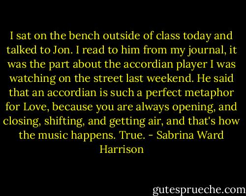 I sat on the bench outside of class today and talked to Jon. I read to him from my journal, it was the part about the accordian player I was watching on the street last weekend. He said that an accordian is such a perfect metaphor for Love, because you are always opening, and closing, shifting, and getting air, and that's how the music happens. True. - Sabrina Ward Harrison