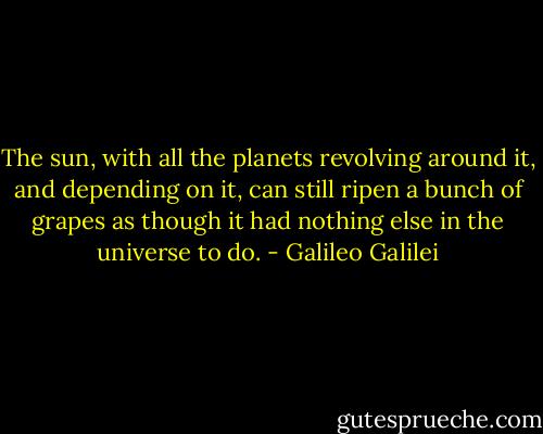 The sun, with all the planets revolving around it, and depending on it, can still ripen a bunch of grapes as though it had nothing else in the universe to do. - Galileo Galilei