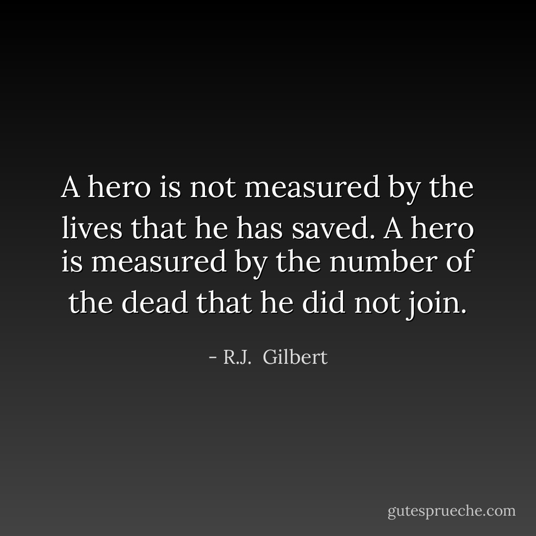A hero is not measured by the lives that he has saved. A hero is measured by the number of the dead that he did not join. - R.J.  Gilbert