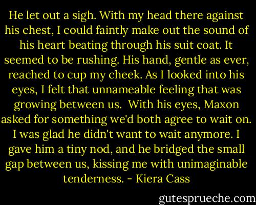 He let out a sigh. With my head there against his chest, I could faintly make out the sound of his heart beating through his suit coat. It seemed to be rushing. His hand, gentle as ever, reached to cup my cheek. As I looked into his eyes, I felt that unnameable feeling that was growing between us.<br /> With his eyes, Maxon asked for something we'd both agree to wait on. I was glad he didn't want to wait anymore. I gave him a tiny nod, and he bridged the small gap between us, kissing me with unimaginable tenderness. - Kiera Cass