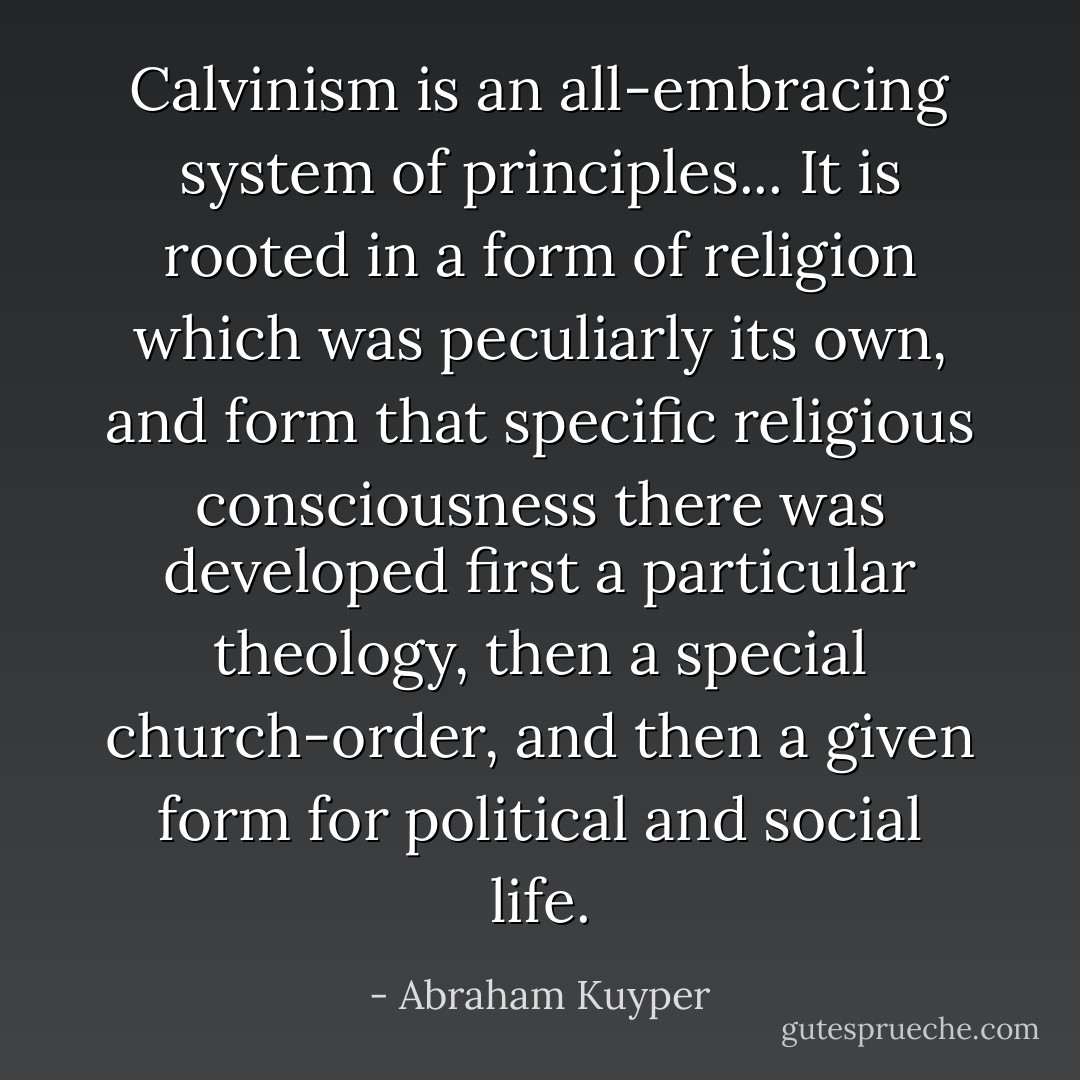 Calvinism is an all-embracing system of principles... It is rooted in a form of religion which was peculiarly its own, and form that specific religious consciousness there was developed first a particular theology, then a special church-order, and then a given form for political and social life. - Abraham Kuyper