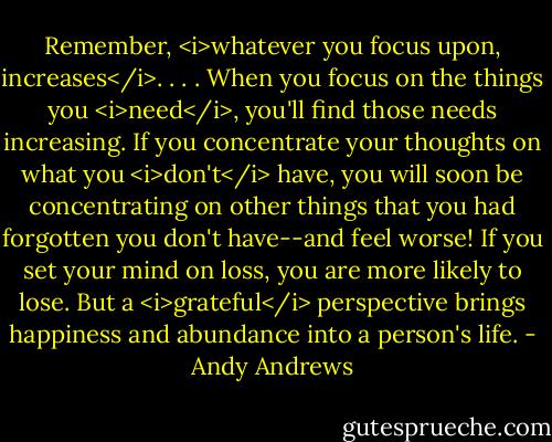 Remember, <i>whatever you focus upon, increases</i>. . . . When you focus on the things you <i>need</i>, you'll find those needs increasing. If you concentrate your thoughts on what you <i>don't</i> have, you will soon be concentrating on other things that you had forgotten you don't have--and feel worse! If you set your mind on loss, you are more likely to lose. But a <i>grateful</i> perspective brings happiness and abundance into a person's life. - Andy Andrews