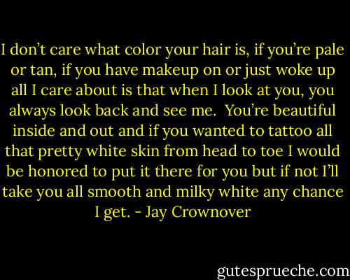 I don’t care what color your hair is, if you’re pale or tan, if you have makeup on or just woke up all I care about is that when I look at you, you always look back and see me.  You’re beautiful inside and out and if you wanted to tattoo all that pretty white skin from head to toe I would be honored to put it there for you but if not I’ll take you all smooth and milky white any chance I get. - Jay Crownover