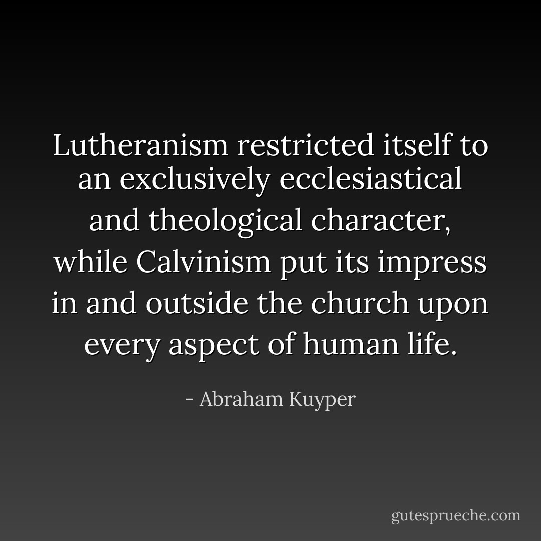 Lutheranism restricted itself to an exclusively ecclesiastical and theological character, while Calvinism put its impress in and outside the church upon every aspect of human life. - Abraham Kuyper