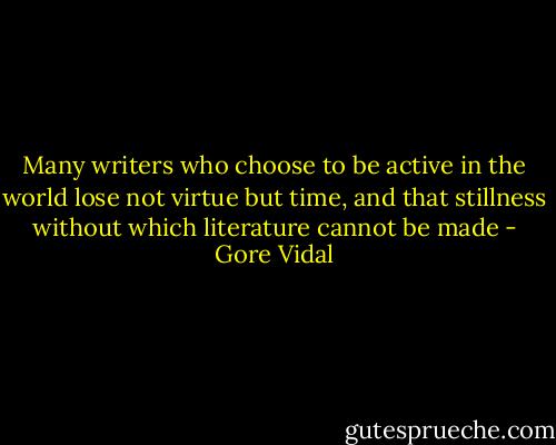 Many writers who choose to be active in the world lose not virtue but time, and that stillness without which literature cannot be made - Gore Vidal