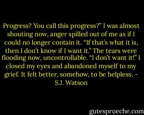 Progress? You call this progress?” I was almost shouting now, anger spilled out of me as if I could no longer contain it. “If that’s what it is, then I don’t know if I want it.” The tears were flooding now, uncontrollable. “I don’t want it!” I closed my eyes and abandoned myself to my grief. It felt better, somehow, to be helpless. - S.J. Watson