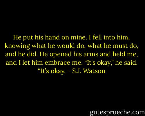 He put his hand on mine. I fell into him, knowing what he would do, what he must do, and he did. He opened his arms and held me, and I let him embrace me. “It’s okay,” he said. “It’s okay. - S.J. Watson