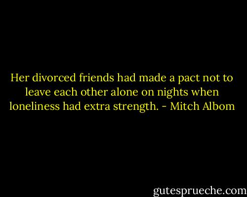 Her divorced friends had made a pact not to leave each other alone on nights when loneliness had extra strength. - Mitch Albom