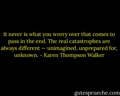 It never is what you worry over that comes to pass in the end. The real catastrophes are always different — unimagined, unprepared for, unknown. - Karen Thompson Walker