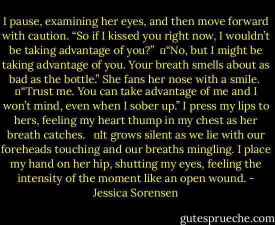 I pause, examining her eyes, and then move forward with caution. “So if I kissed you right now, I wouldn’t be taking advantage of you?”<br /> 	“No, but I might be taking advantage of you. Your breath smells about as bad as the bottle.” She fans her nose with a smile.<br /> 	“Trust me. You can take advantage of me and I won’t mind, even when I sober up.” I press my lips to hers, feeling my heart thump in my chest as her breath catches. <br /> 	It grows silent as we lie with our foreheads touching and our breaths mingling. I place my hand on her hip, shutting my eyes, feeling the intensity of the moment like an open wound. - Jessica Sorensen