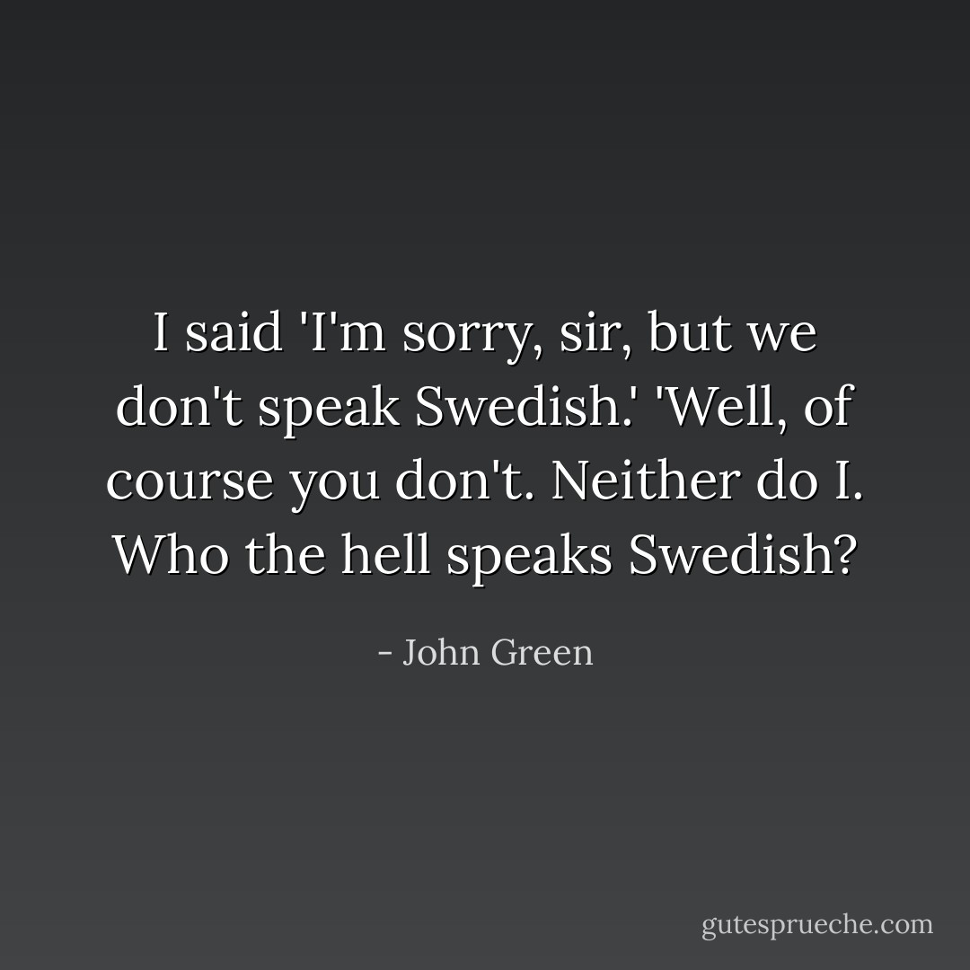 I said 'I'm sorry, sir, but we don't speak Swedish.'<br />'Well, of course you don't. Neither do I. Who the hell speaks Swedish? - John Green