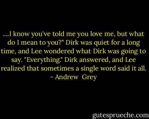 ....I know you've told me you love me, but what do I mean to you?" Dirk was quiet for a long time, and Lee wondered what Dirk was going to say. "Everything." Dirk answered, and Lee realized that sometimes a single word said it all. - Andrew  Grey