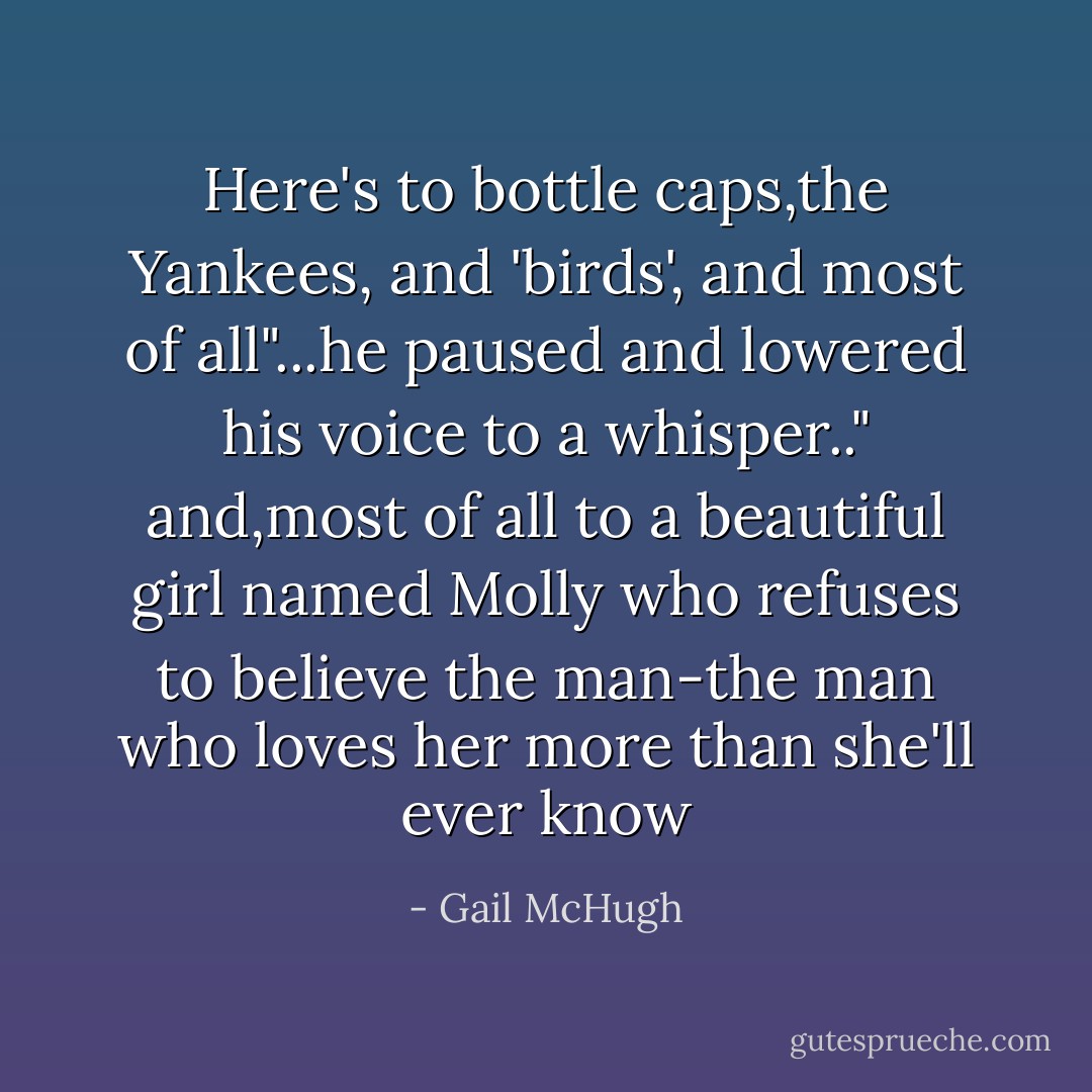 Here's to bottle caps,the Yankees, and 'birds', and most of all"...he paused and lowered his voice to a whisper.." and,most of all to a beautiful girl named Molly who refuses to believe the man-the man who loves her more than she'll ever know - Gail McHugh