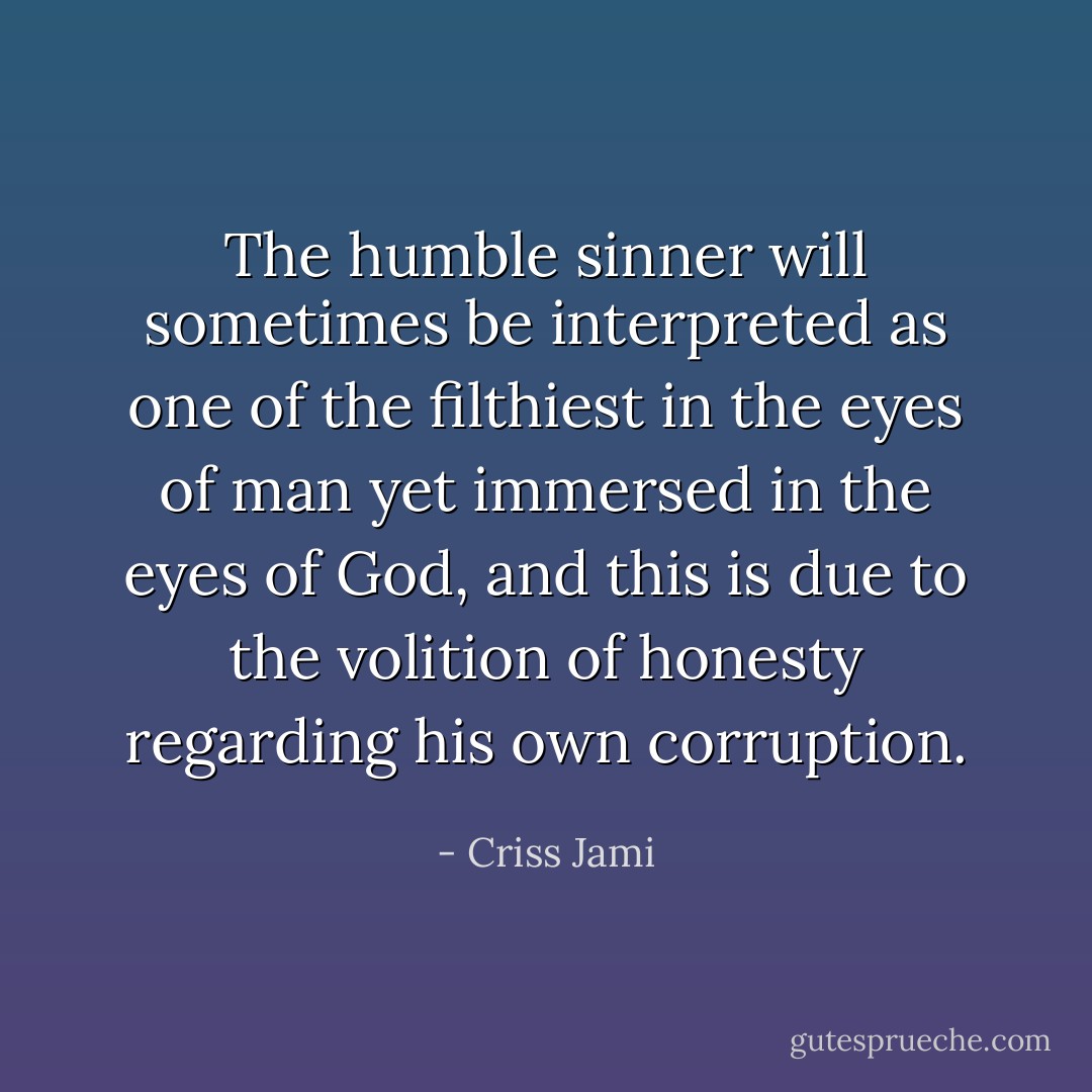 The humble sinner will sometimes be interpreted as one of the filthiest in the eyes of man yet immersed in the eyes of God, and this is due to the volition of honesty regarding his own corruption. - Criss Jami