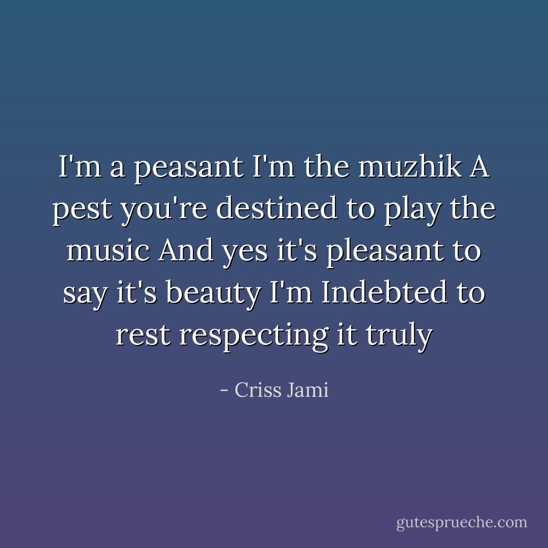 I'm a peasant<br />I'm the muzhik<br />A pest you're destined to play the music<br />And yes it's pleasant to say it's beauty I'm<br />Indebted to rest respecting it truly - Criss Jami