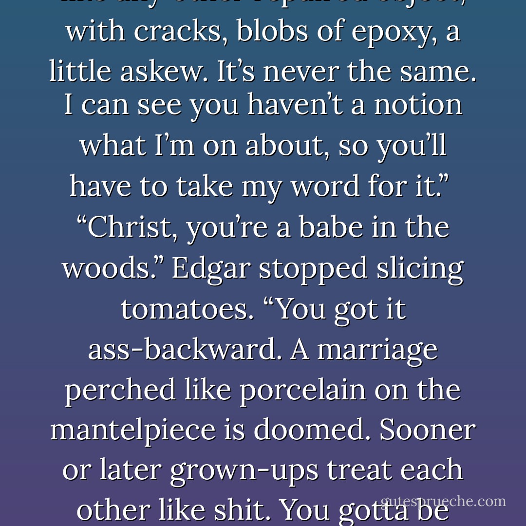 Couples stray,” said Edgar. “Part of the breaking-in process.”<br /><br />“Not breaking in, breaking.” Nicola differed sharply. “You can glue people together again. But then your relationship’s like any other repaired object, with cracks, blobs of epoxy, a little askew. It’s never the same. I can see you haven’t a notion what I’m on about, so you’ll have to take my word for it.”<br /><br />“Christ, you’re a babe in the woods.” Edgar stopped slicing tomatoes. “You got it ass-backward. A marriage perched like porcelain on the mantelpiece is doomed. Sooner or later grown-ups treat each other like shit. You gotta be able to kick the thing around, less like china than an old shoe—bam, under the bed, or walk it through some puddles. No love’s gonna last it if can’t take abuse. - Lionel Shriver