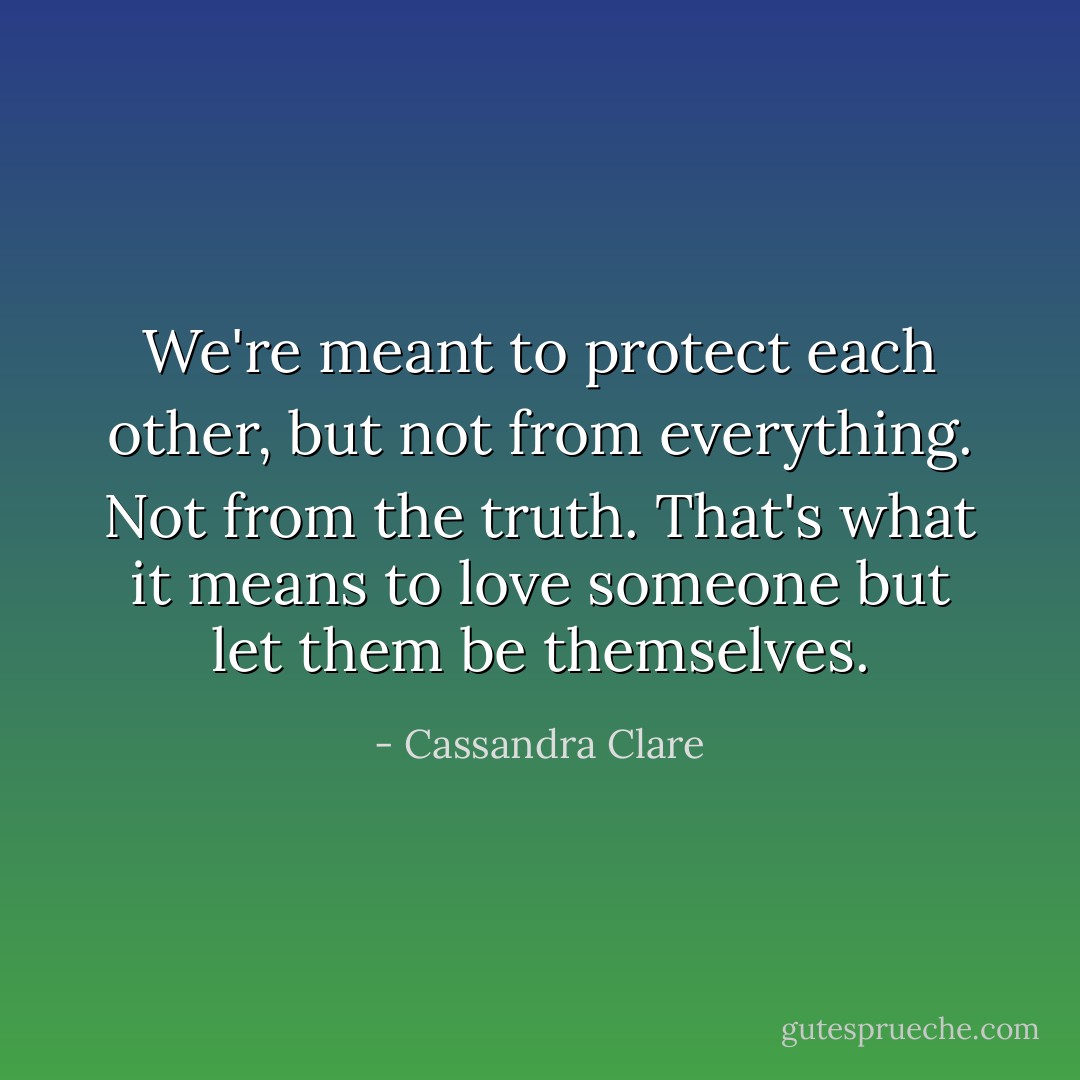We're meant to protect each other, but not from everything. Not from the truth. That's what it means to love someone but let them be themselves. - Cassandra Clare