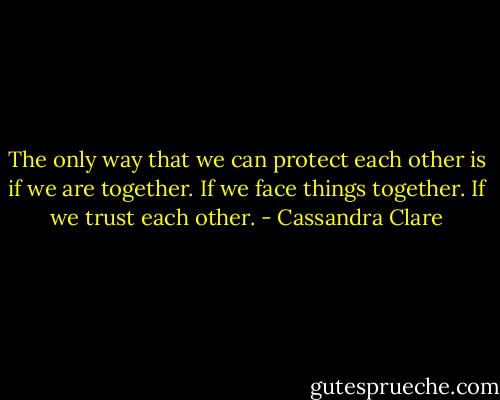 The only way that we can protect each other is if we are together. If we face things together. If we trust each other. - Cassandra Clare
