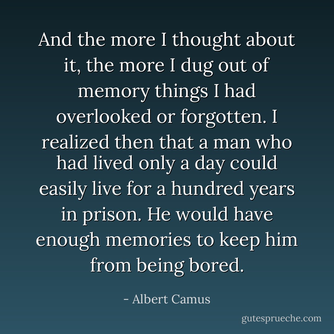 And the more I thought about it, the more I dug out of memory things I had overlooked or forgotten. I realized then that a man who had lived only a day could easily live for a hundred years in prison. He would have enough memories to keep him from being bored. - Albert Camus