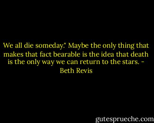 We all die someday." Maybe the only thing that makes that fact bearable is the idea that death is the only way we can return to the stars. - Beth Revis