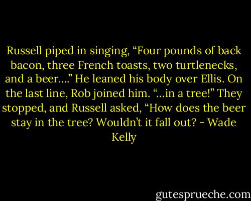 Russell piped in singing, “Four pounds of back bacon, three French toasts, two turtlenecks, and a beer….” He leaned his body over Ellis. On the last line, Rob joined him. “…in a tree!” They stopped, and Russell asked, “How does the beer stay in the tree? Wouldn’t it fall out? - Wade Kelly