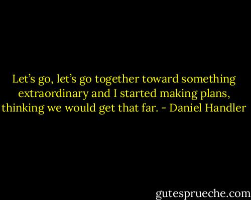 Let’s go, let’s go together toward something extraordinary and I started making plans, thinking we would get that far. - Daniel Handler