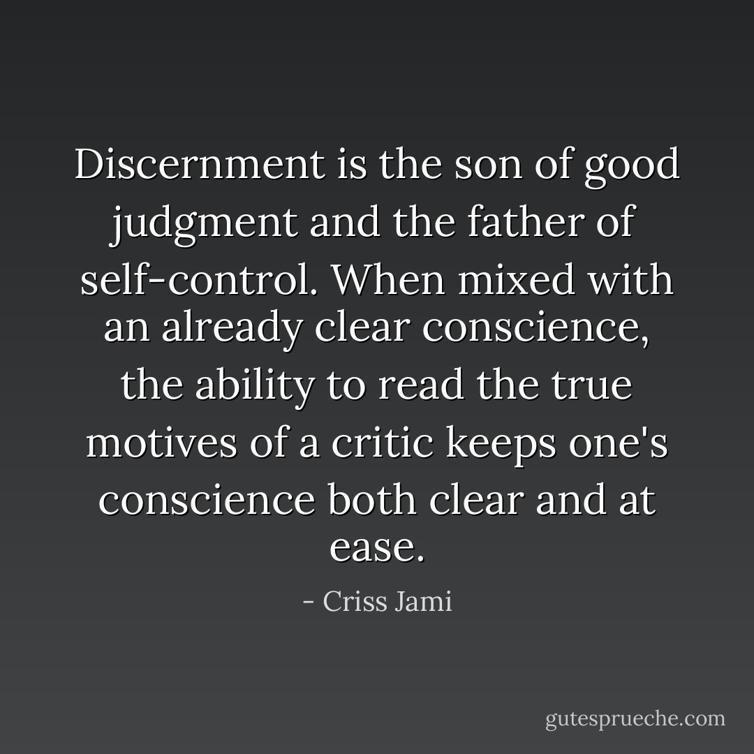 Discernment is the son of good judgment and the father of self-control. When mixed with an already clear conscience, the ability to read the true motives of a critic keeps one's conscience both clear and at ease. - Criss Jami