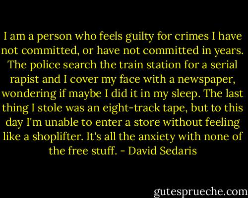 I am a person who feels guilty for crimes I have not committed, or have not committed in years. The police search the train station for a serial rapist and I cover my face with a newspaper, wondering if maybe I did it in my sleep. The last thing I stole was an eight-track tape, but to this day I'm unable to enter a store without feeling like a shoplifter. It's all the anxiety with none of the free stuff. - David Sedaris