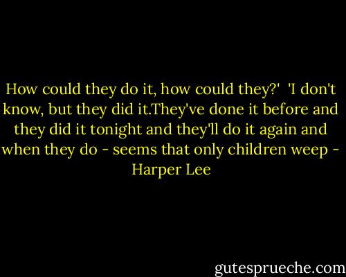 How could they do it, how could they?'<br /><br />'I don't know, but they did it.They've done it before and they did it tonight and they'll do it again and when they do - seems that only children weep - Harper Lee