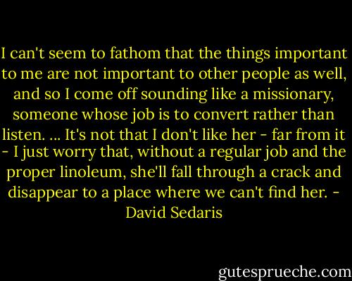 I can't seem to fathom that the things important to me are not important to other people as well, and so I come off sounding like a missionary, someone whose job is to convert rather than listen. ... It's not that I don't like her - far from it - I just worry that, without a regular job and the proper linoleum, she'll fall through a crack and disappear to a place where we can't find her. - David Sedaris