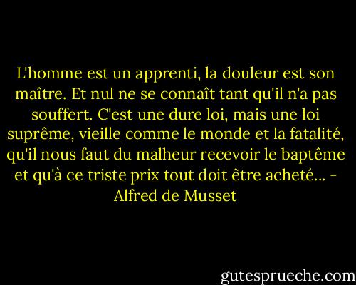 L'homme est un apprenti, la douleur est son maître. Et nul ne se connaît tant qu'il n'a pas souffert. C'est une dure loi, mais une loi suprême, vieille comme le monde et la fatalité, qu'il nous faut du malheur recevoir le baptême et qu'à ce triste prix tout doit être acheté... - Alfred de Musset