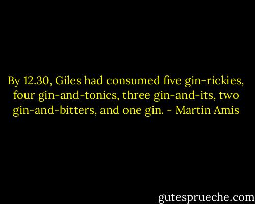 By 12.30, Giles had consumed five gin-rickies, four gin-and-tonics, three gin-and-its, two gin-and-bitters, and one gin. - Martin Amis