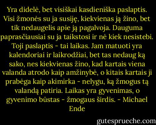 Yra didelė, bet visiškai kasdieniška paslaptis. Visi žmonės su ja susiję, kiekvienas ją žino, bet tik nedaugelis apie ją pagalvoja. Dauguma paprasčiausiai su ja taikstosi ir nė kiek nesistebi. Toji paslaptis - tai laikas. Jam matuoti yra kalendoriai ir laikrodžiai, bet tas nedaug ką sako, nes kiekvienas žino, kad kartais viena valanda atrodo kaip amžinybė, o kitais kartais ji prabėga kaip akimirka - nelygu, ką žmogus tą valandą patiria. Laikas yra gyvenimas, o gyvenimo būstas - žmogaus širdis. - Michael Ende