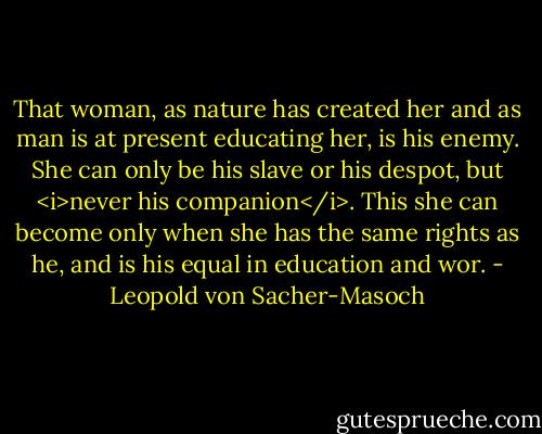 That woman, as nature has created her and as man is at present educating her, is his enemy. She can only be his slave or his despot, but <i>never his companion</i>. This she can become only when she has the same rights as he, and is his equal in education and wor. - Leopold von Sacher-Masoch
