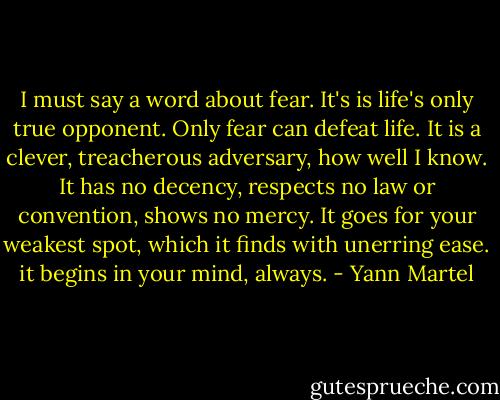I must say a word about fear. It's is life's only true opponent. Only fear can defeat life. It is a clever, treacherous adversary, how well I know. It has no decency, respects no law or convention, shows no mercy. It goes for your weakest spot, which it finds with unerring ease. it begins in your mind, always. - Yann Martel