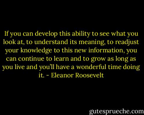 If you can develop this ability to see what you look at, to understand its meaning, to readjust your knowledge to this new information, you can continue to learn and to grow as long as you live and you’ll have a wonderful time doing it. - Eleanor Roosevelt