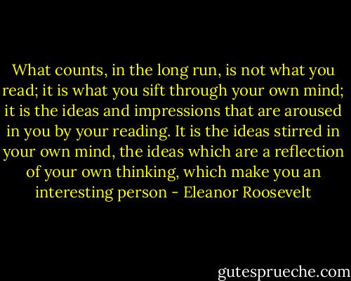 What counts, in the long run, is not what you read; it is what you sift through your own mind; it is the ideas and impressions that are aroused in you by your reading. It is the ideas stirred in your own mind, the ideas which are a reflection of your own thinking, which make you an interesting person - Eleanor Roosevelt