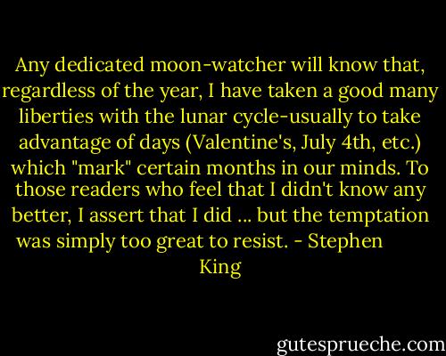 Any dedicated moon-watcher will know that, regardless of the year, I have taken a good many liberties with the lunar cycle-usually to take advantage of days (Valentine's, July 4th, etc.) which "mark" certain months in our minds. To those readers who feel that I didn't know any better, I assert that I did ... but the temptation was simply too great to resist. - Stephen         King