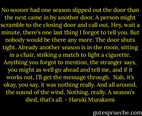 No sooner had one season slipped out the door than the next came in by another door. A person might scramble to the closing door and call out, Hey, wait a minute, there’s one last thing I forgot to tell you. But nobody would be there any more. The door shuts tight. Already another season is in the room, sitting in a chair, striking a match to light a cigarette. Anything you forgot to mention, the stranger says, you might as well go ahead and tell me, and if it works out, I’ll get the message through.<br /><br />Nah, it’s okay, you say, it was nothing really. And all around, the sound of the wind. Nothing, really. A season’s died, that’s all. - Haruki Murakami
