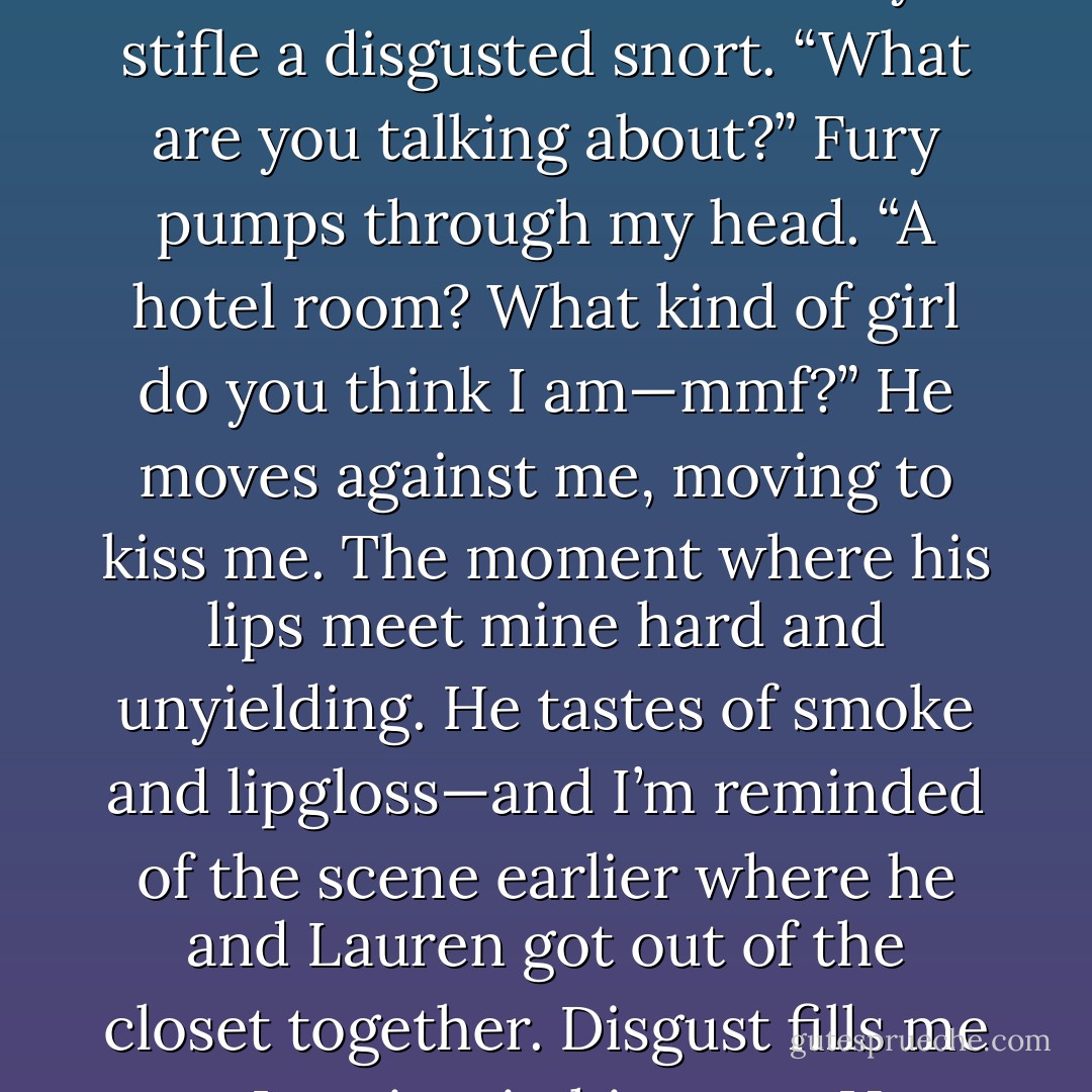 What were you doing with her?” The words burst from my lips. Before I can take them back, he stares at me.<br />I stare back at him as the silence stretches onwards.<br />We’re both stiff. He says nothing. <br />“Maybe I should ask you the same thing.”<br />I shake my head, my nails digging into my palms.<br />Then before I can react, he has pushed me roughly up the wall, his eyes now dark and fiery, like a storm ready to unleash itself. Good. He’s mad too. His hands force me to the wall as he presses his body against mine. The intensity of the move, the feel of him makes my breath hitch.<br />“Get off me,” I seethe, pounding my fists into his chest but Adrian keeps me locked in place, so that his breath caresses my ear.<br />“Were you guys too rushed?’ He mocks. “Too desperate to book a hotel room?”<br />I can barely stifle a disgusted snort. “What are you talking about?” Fury pumps through my head. “A hotel room? What kind of girl do you think I am—mmf?”<br />He moves against me, moving to kiss me. The moment where his lips meet mine hard and unyielding. He tastes of smoke and lipgloss—and I’m reminded of the scene earlier where he and Lauren got out of the closet together. Disgust fills me as I squirm in his arms.<br />He groans, fire burning in his voice. “You want me, you’re trying to hide from it.” <br />“No,” I try to bite the words at him but it comes out strangled.<br />I try to push him away but before I have to, he releases me.<br />I try to put as much distance between him and myself, shaking. <br />Loathing is my voice. "Get away from me. I hate you."<br />He swallows and looks away, his breathing slowing. He pushes himself from the wall, still very pale.<br />Then closing his eyes and turning, he starts walking away, heading towards the parking lot. <br />"I hate you!" I scream again behind him.<br />Adrian stops for a moment, his back to me. “I’ve told you from the very beginning. You should.”<br />He keeps on walking, never glancing back. - L. Jayne