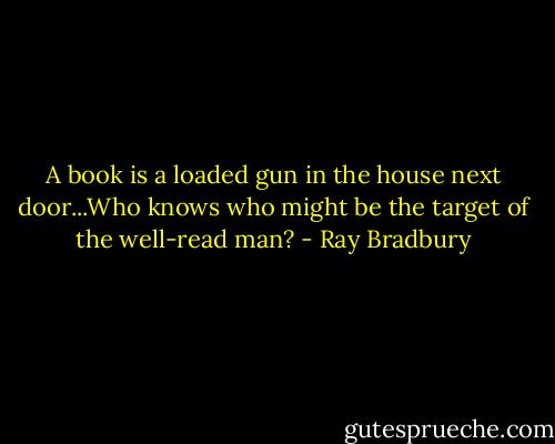 A book is a loaded gun in the house next door...Who knows who might be the target of the well-read man? - Ray Bradbury