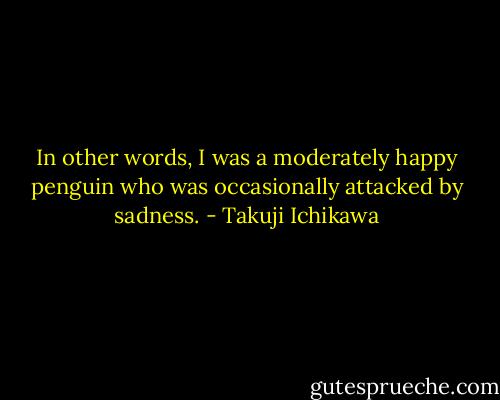 In other words, I was a moderately happy penguin who was occasionally attacked by sadness. - Takuji Ichikawa