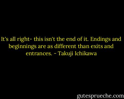 It's all right- this isn't the end of it. Endings and beginnings are as different than exits and entrances. - Takuji Ichikawa