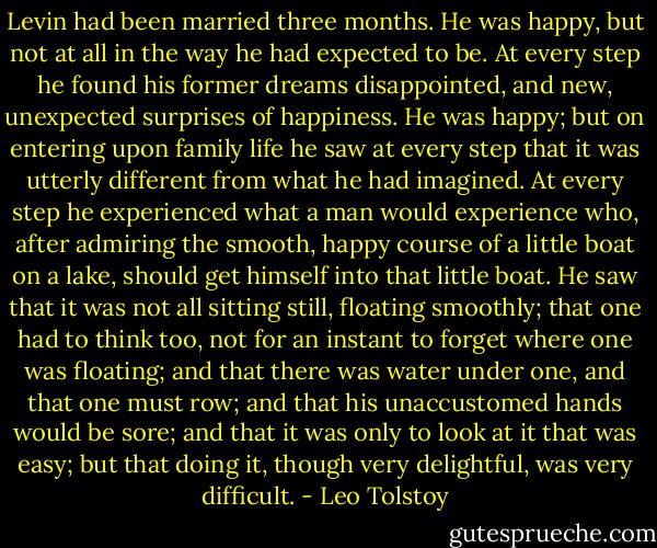 Levin had been married three months. He was happy, but not at all in the way he had expected to be. At every step he found his former dreams disappointed, and new, unexpected surprises of happiness. He was happy; but on entering upon family life he saw at every step that it was utterly different from what he had imagined. At every step he experienced what a man would experience who, after admiring the smooth, happy course of a little boat on a lake, should get himself into that little boat. He saw that it was not all sitting still, floating smoothly; that one had to think too, not for an instant to forget where one was floating; and that there was water under one, and that one must row; and that his unaccustomed hands would be sore; and that it was only to look at it that was easy; but that doing it, though very delightful, was very difficult. - Leo Tolstoy