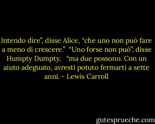 Intendo dire”, disse Alice, “che uno non può fare a meno di crescere.”<br /><br />“Uno forse non può”, disse Humpty Dumpty, <br /><br />“ma due possono. Con un aiuto adeguato, avresti potuto fermarti a sette anni. - Lewis Carroll