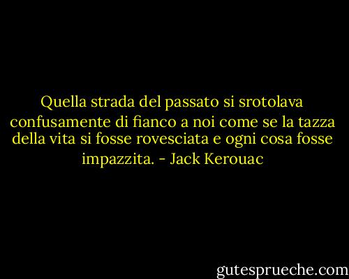 Quella strada del passato si srotolava confusamente di fianco a noi come se la tazza della vita si fosse rovesciata e ogni cosa fosse impazzita. - Jack Kerouac