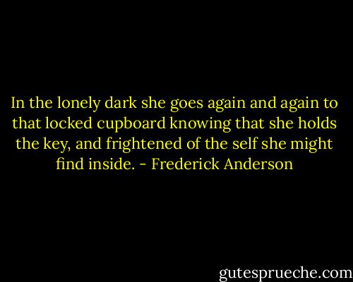 In the lonely dark she goes again and again to that locked cupboard knowing that she holds the key, and frightened of the self she might find inside. - Frederick Anderson