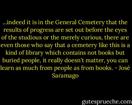 ...indeed it is in the General Cemetery that the results of progress are set out before the eyes of the studious or the merely curious, there are even those who say that a cemetery like this is a kind of library which contains not books but buried people, it really doesn't matter, you can learn as much from people as from books. - José Saramago