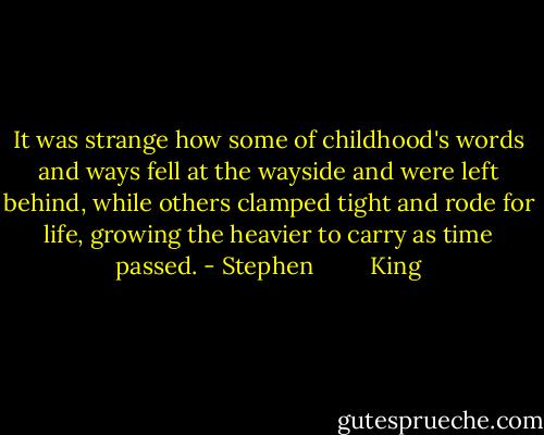 It was strange how some of childhood's words and ways fell at the wayside and were left behind, while others clamped tight and rode for life, growing the heavier to carry as time passed. - Stephen         King